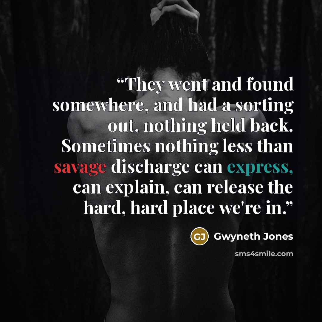 “They went and found somewhere, and had a sorting out, nothing held back. Sometimes nothing less than savage discharge can express, can explain, can release the hard, hard place we're in.” quote by Gwyneth Jones