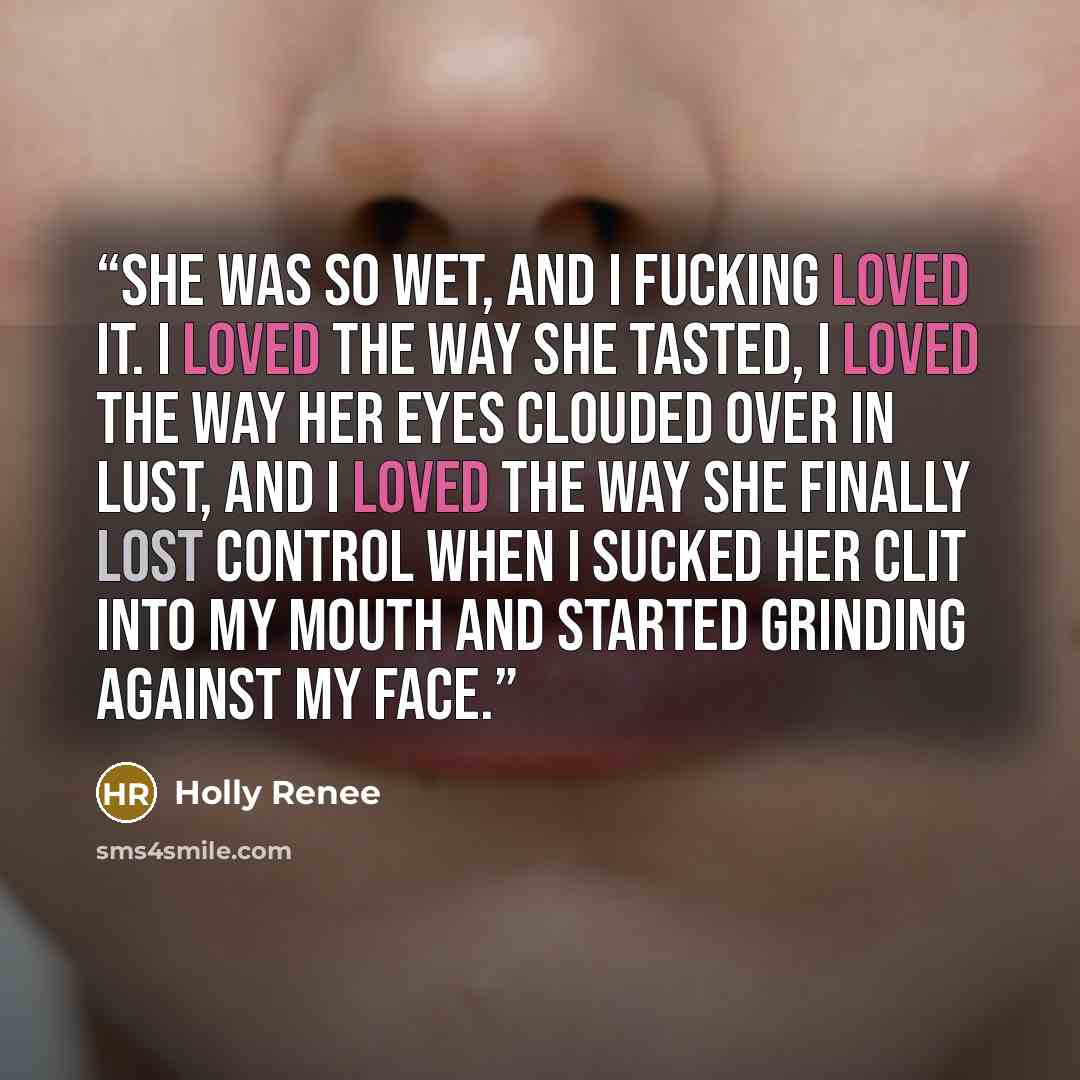 “She was so wet, and I fucking loved it. I loved the way she tasted, I loved the way her eyes clouded over in lust, and I loved the way she finally lost control when I sucked her clit into my mouth and started grinding against my face.” quote by Holly Renee