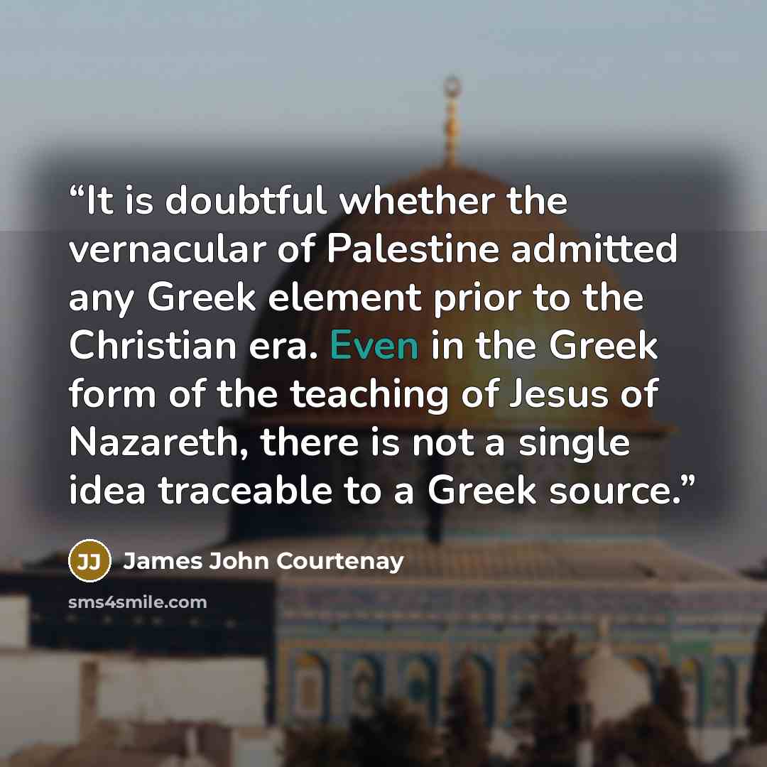 “It is doubtful whether the vernacular of Palestine admitted any Greek element prior to the Christian era. Even in the Greek form of the teaching of Jesus of Nazareth, there is not a single idea traceable to a Greek source.” quote by James John Courtenay