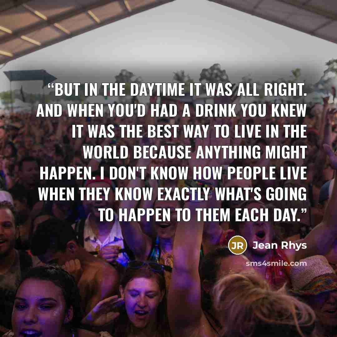 “But in the daytime it was all right. And when you'd had a drink you knew it was the best way to live in the world because anything might happen. I don't know how people live when they know exactly what's going to happen to them each day.” quote by Jean Rhys