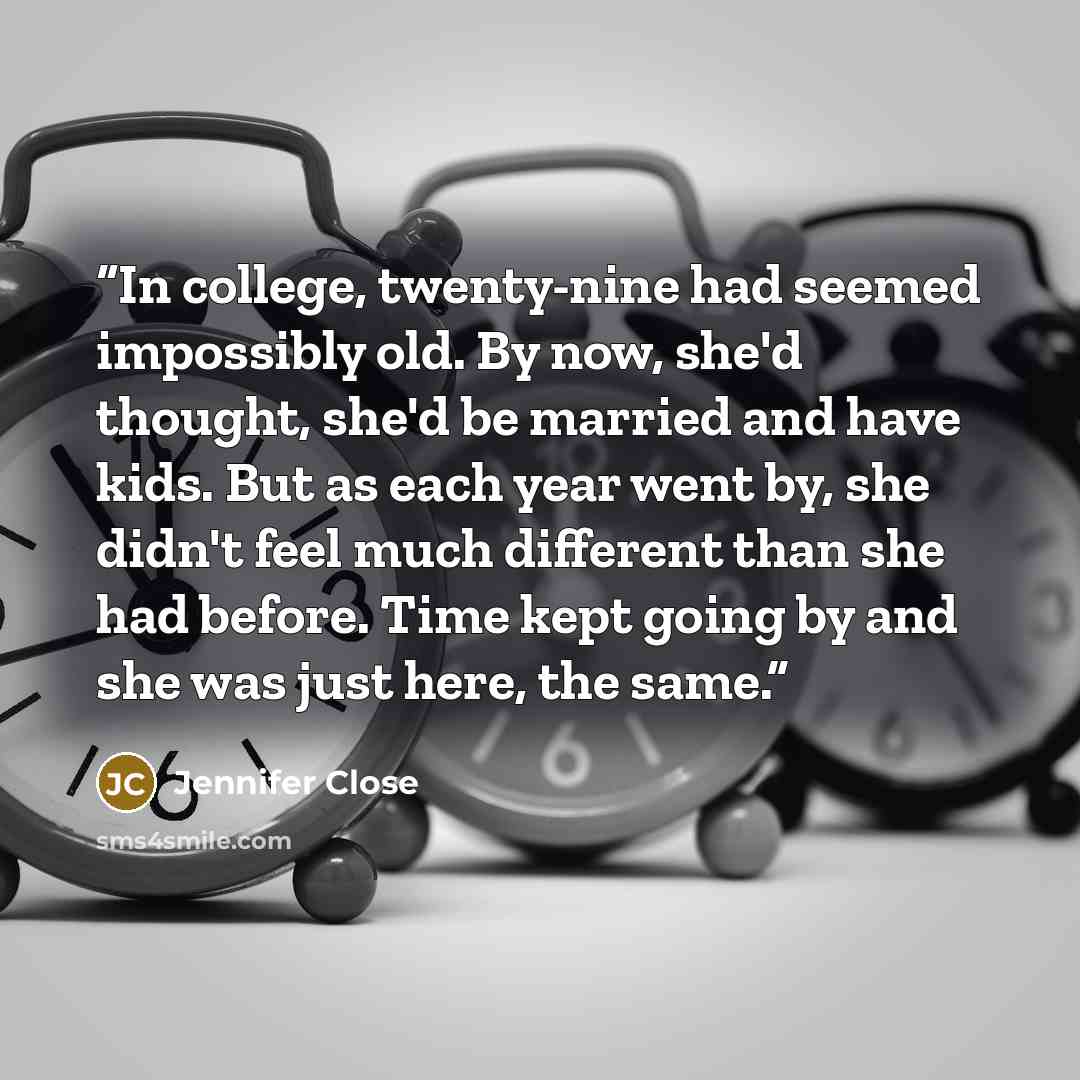 “In college, twenty-nine had seemed impossibly old. By now, she'd thought, she'd be married and have kids. But as each year went by, she didn't feel much different than she had before. Time kept going by and she was just here, the same.” quote by Jennifer Close