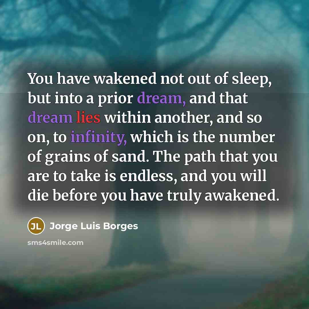 “You have wakened not out of sleep, but into a prior dream, and that dream lies within another, and so on, to infinity, which is the number of grains of sand. The path that you are to take is endless, and you will die before you have truly awakened.” quote by Jorge Luis Borges