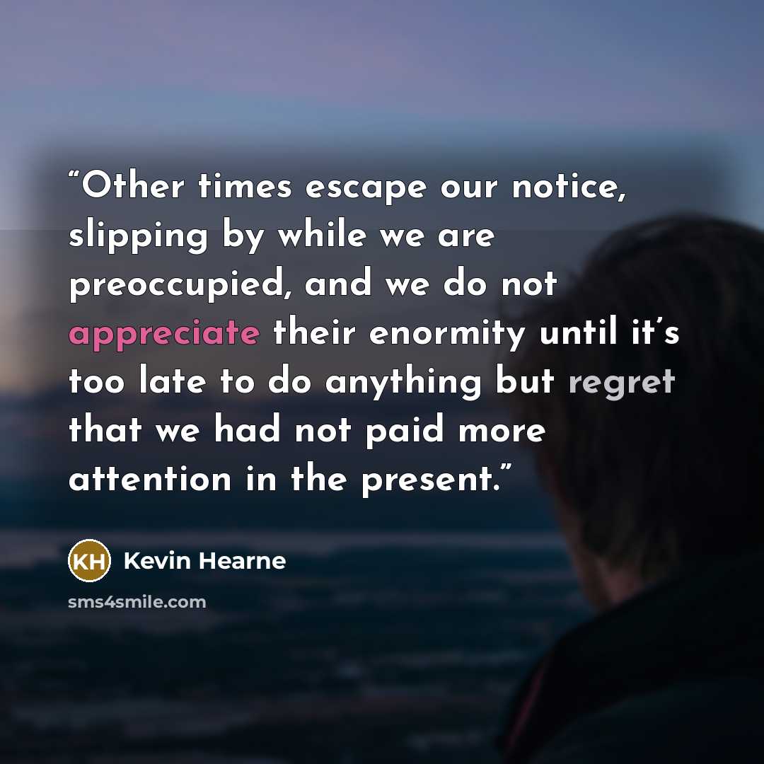 “Other times escape our notice, slipping by while we are preoccupied, and we do not appreciate their enormity until it’s too late to do anything but regret that we had not paid more attention in the present.” quote by Kevin Hearne