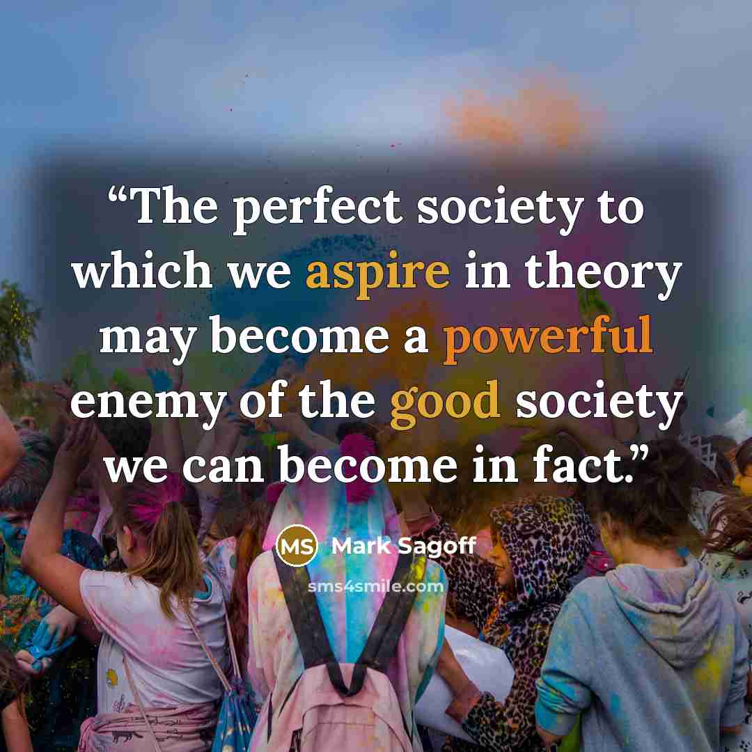 “The perfect society to which we aspire in theory may become a powerful enemy of the good society we can become in fact.” quote by Mark Sagoff
