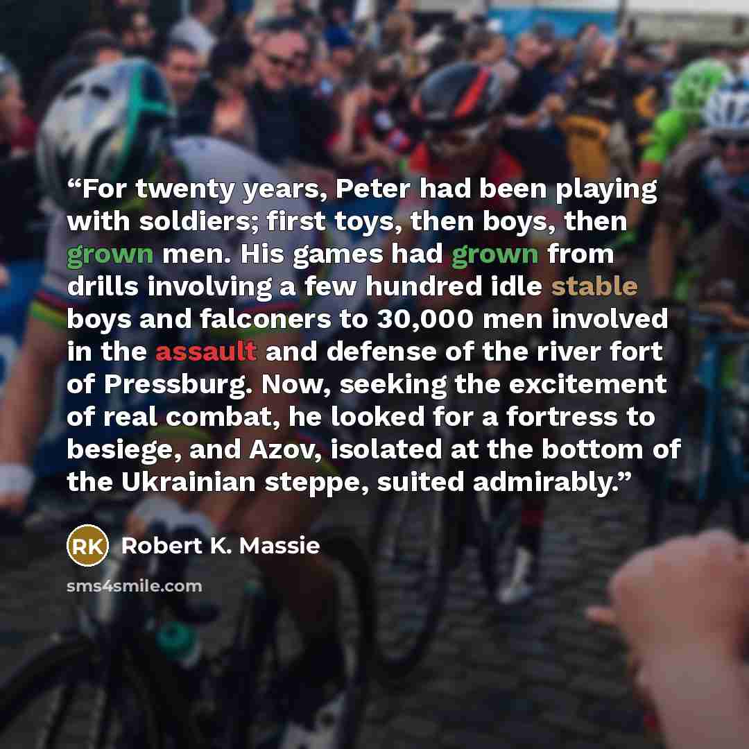 “For twenty years, Peter had been playing with soldiers; first toys, then boys, then grown men. His games had grown from drills involving a few hundred idle stable boys and falconers to 30,000 men involved in the assault and defense of the river fort of Pressburg. Now, seeking the excitement of…” quote by Robert K. Massie