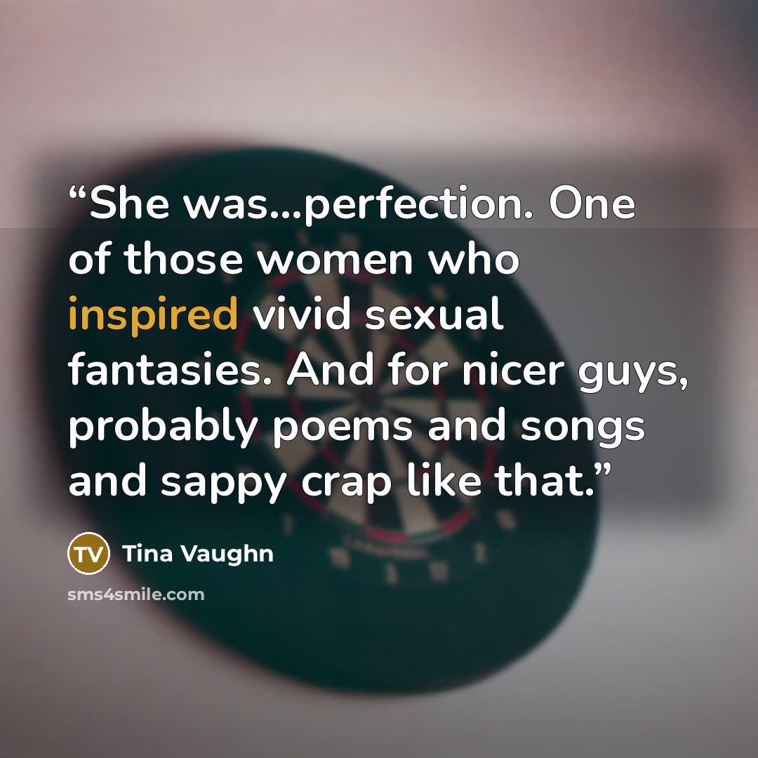 “She was…perfection. One of those women who inspired vivid sexual fantasies. And for nicer guys, probably poems and songs and sappy crap like that.” quote by Tina Vaughn