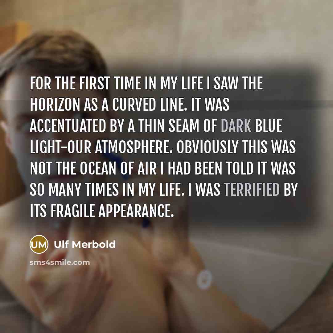 “For the first time in my life I saw the horizon as a curved line. It was accentuated by a thin seam of dark blue light-our atmosphere. Obviously this was not the ocean of air I had been told it was so many times in my life. I was terrified by its fragile appearance.” quote by Ulf Merbold