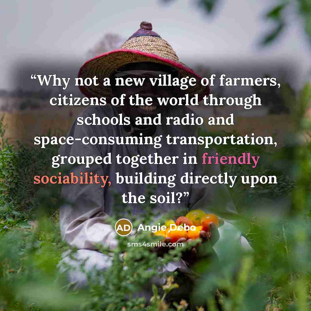 “Why not a new village of farmers, citizens of the world through schools and radio and space-consuming transportation, grouped together in friendly sociability, building directly upon the soil?” quote by Angie Debo