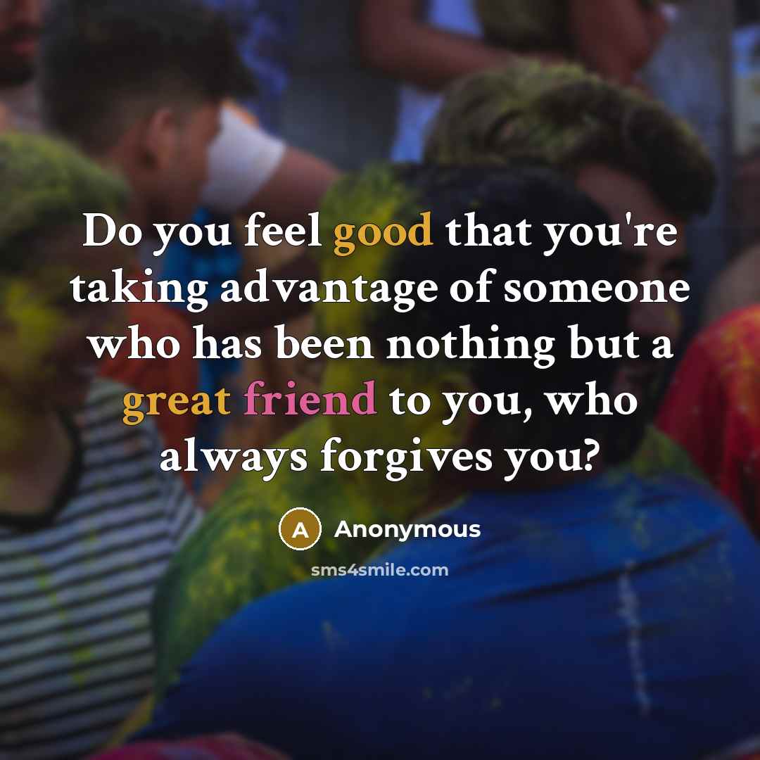 “Do you feel good that you're taking advantage of someone who has been nothing but a great friend to you, who always forgives you?” quote by Anonymous