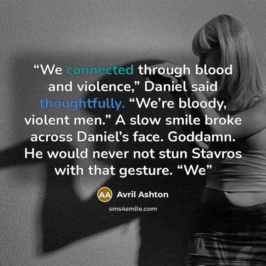 “We connected through blood and violence,” Daniel said thoughtfully. “We’re bloody, violent men.” A slow smile broke across Daniel’s face. Goddamn. He would never not stun Stavros with that gesture. “We” quote by Avril Ashton