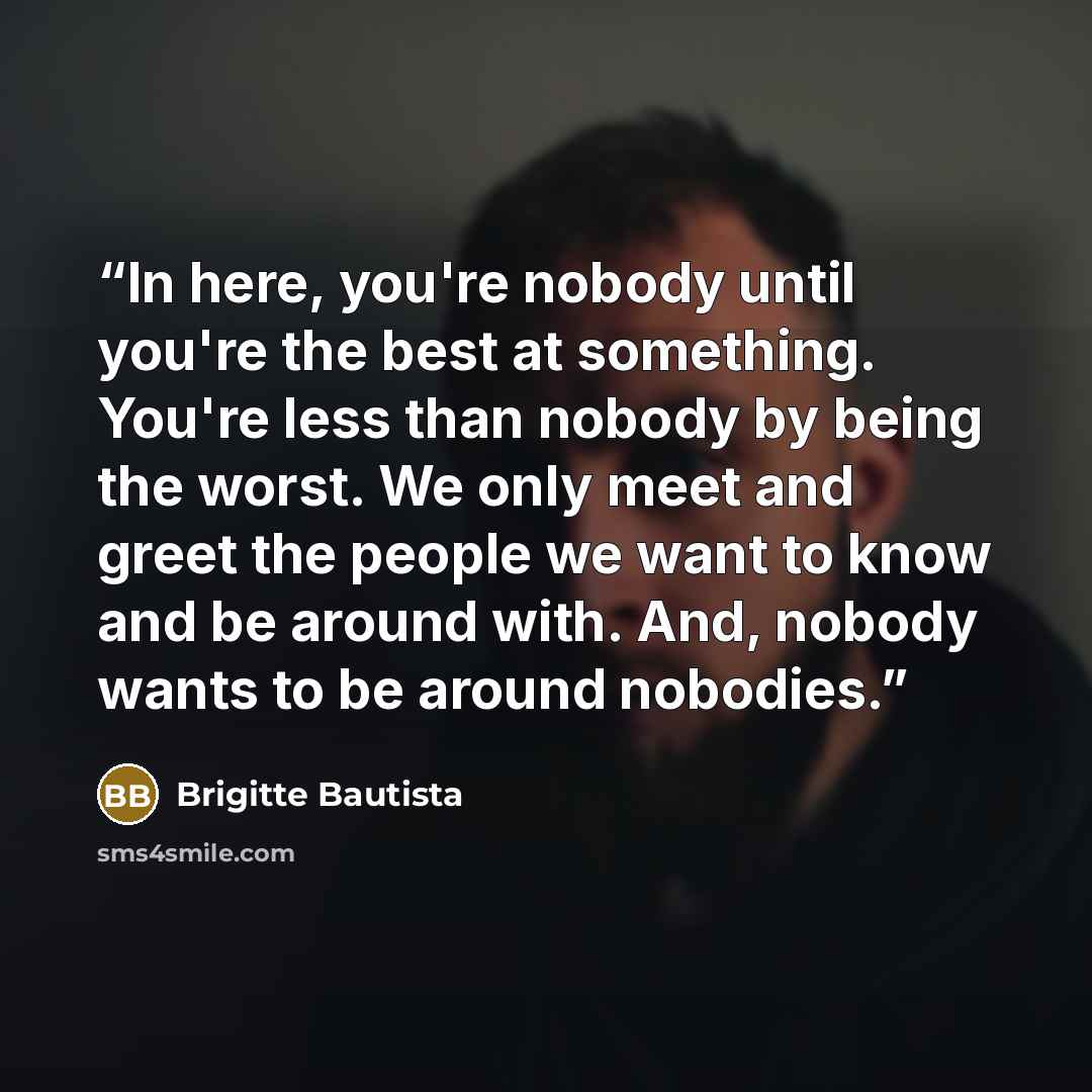 “In here, you're nobody until you're the best at something. You're less than nobody by being the worst. We only meet and greet the people we want to know and be around with. And, nobody wants to be around nobodies.” quote by Brigitte Bautista