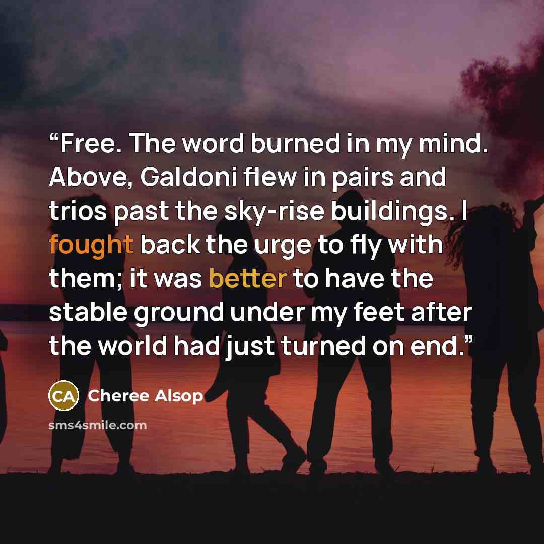 “Free. The word burned in my mind. Above, Galdoni flew in pairs and trios past the sky-rise buildings. I fought back the urge to fly with them; it was better to have the stable ground under my feet after the world had just turned on end.” quote by Cheree Alsop
