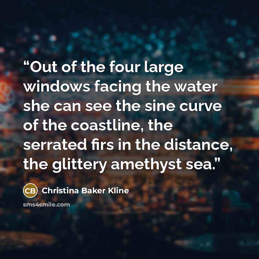 “Out of the four large windows facing the water she can see the sine curve of the coastline, the serrated firs in the distance, the glittery amethyst sea.” quote by Christina Baker Kline