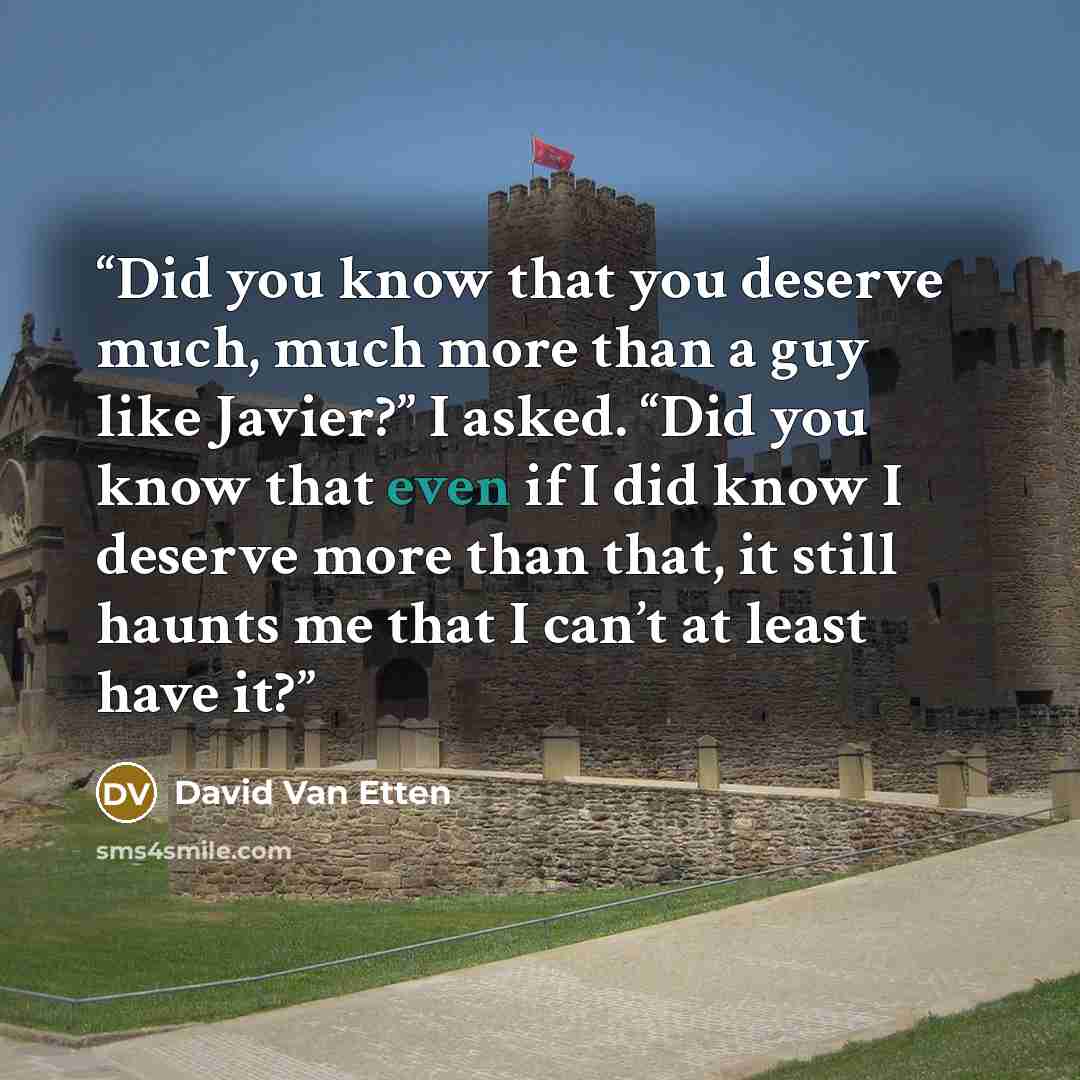 “Did you know that you deserve much, much more than a guy like Javier?” I asked. “Did you know that even if I did know I deserve more than that, it still haunts me that I can’t at least have it?” quote by David Van Etten