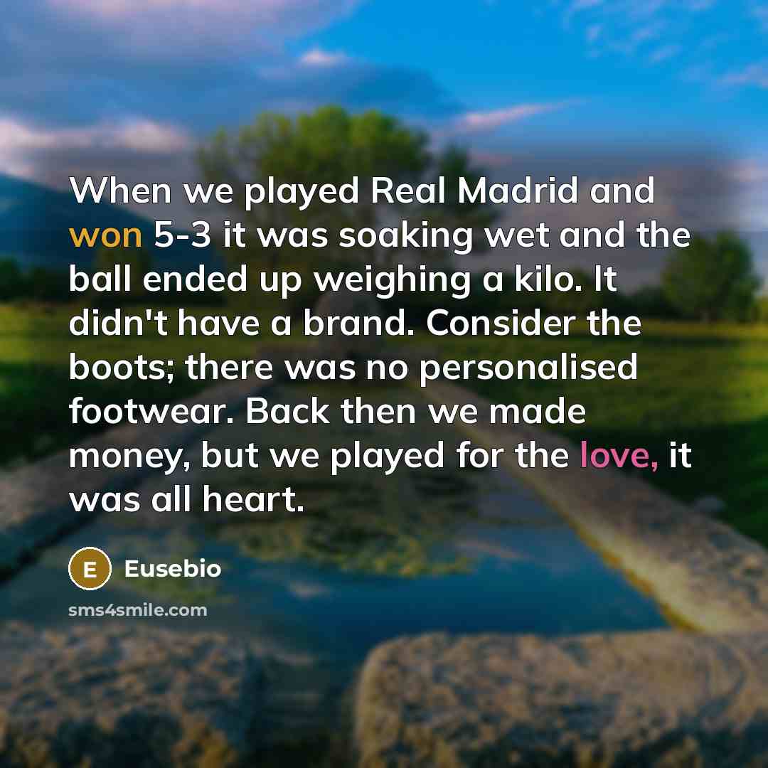 “When we played Real Madrid and won 5-3 it was soaking wet and the ball ended up weighing a kilo. It didn't have a brand. Consider the boots; there was no personalised footwear. Back then we made money, but we played for the love, it was all heart.” quote by Eusebio