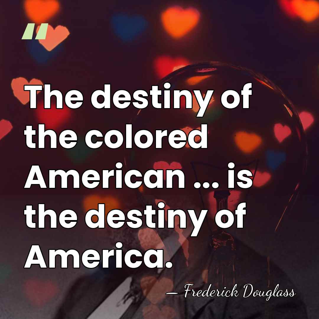 The destiny of the colored American ... is the destiny of America. - Frederick Douglass