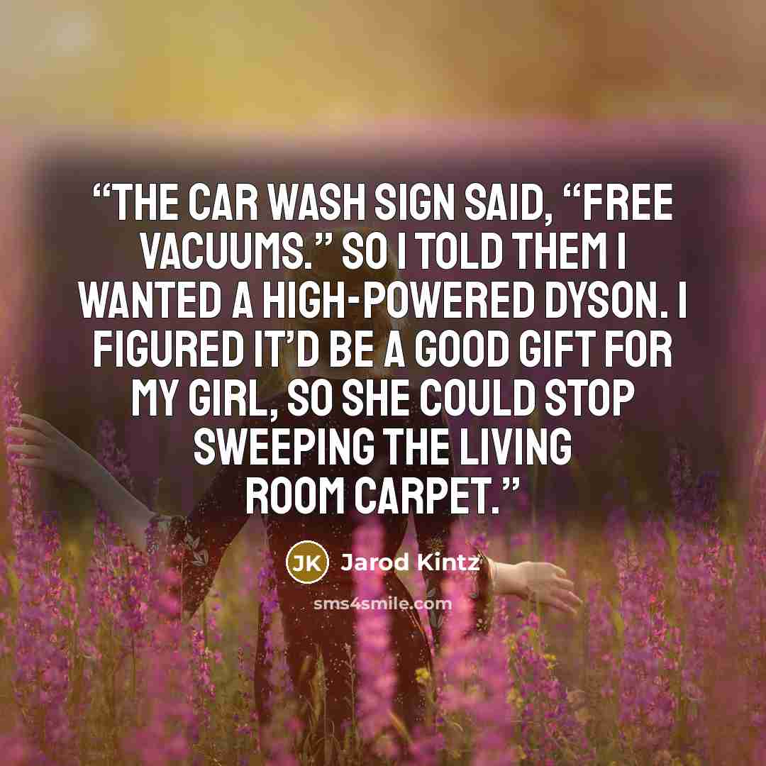 “The car wash sign said, “Free Vacuums.” So I told them I wanted a high-powered Dyson. I figured it’d be a good gift for my girl, so she could stop sweeping the living room carpet.” quote by Jarod Kintz