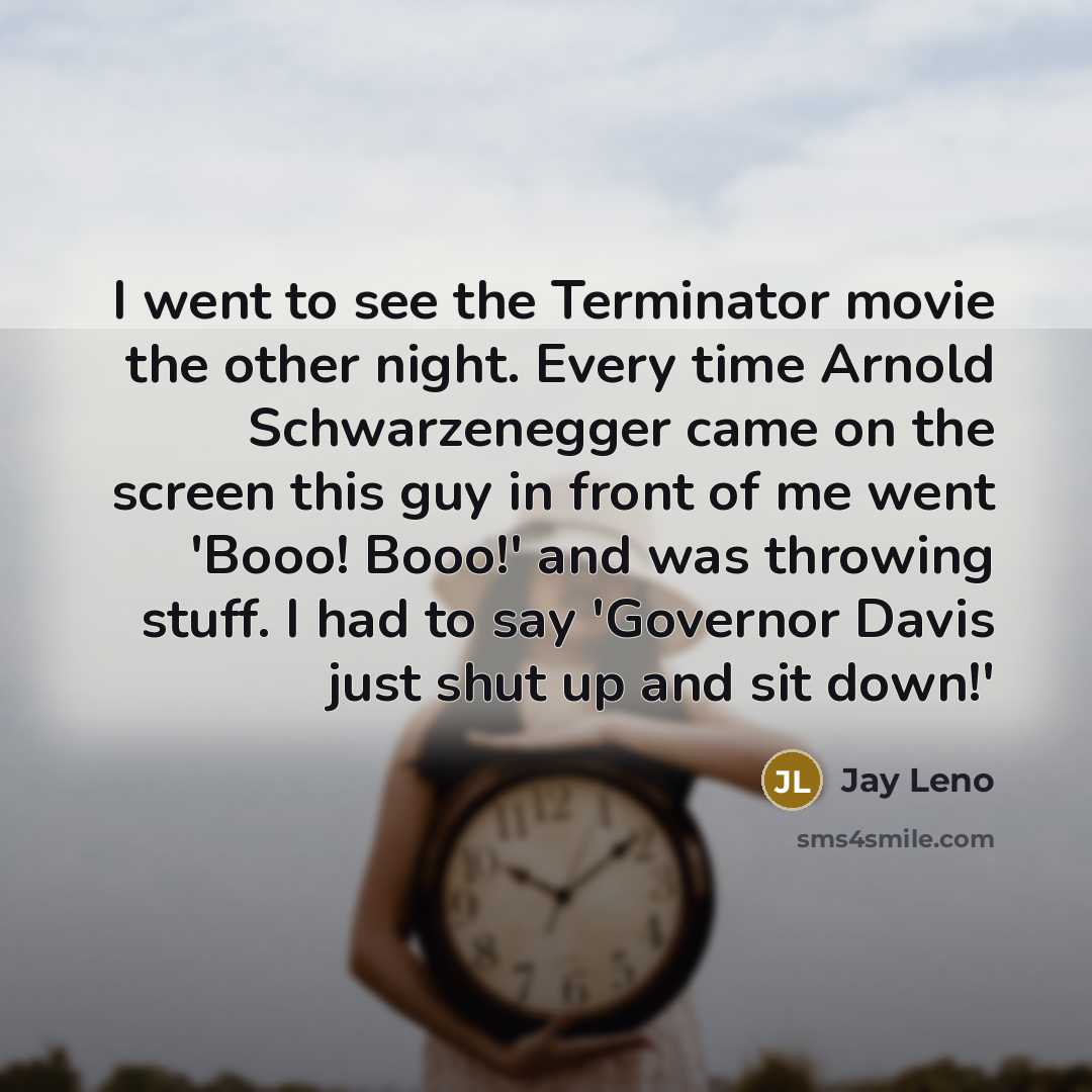 “I went to see the Terminator movie the other night. Every time Arnold Schwarzenegger came on the screen this guy in front of me went 'Booo! Booo!' and was throwing stuff. I had to say 'Governor Davis just shut up and sit down!'” quote by Jay Leno