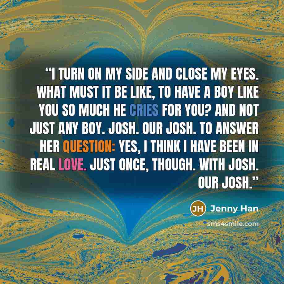 “I turn on my side and close my eyes. What must it be like, to have a boy like you so much he cries for you? And not just any boy. Josh. Our Josh. To answer her question: yes, I think I have been in real love. Just once, though. With Josh. Our Josh.” quote by Jenny Han