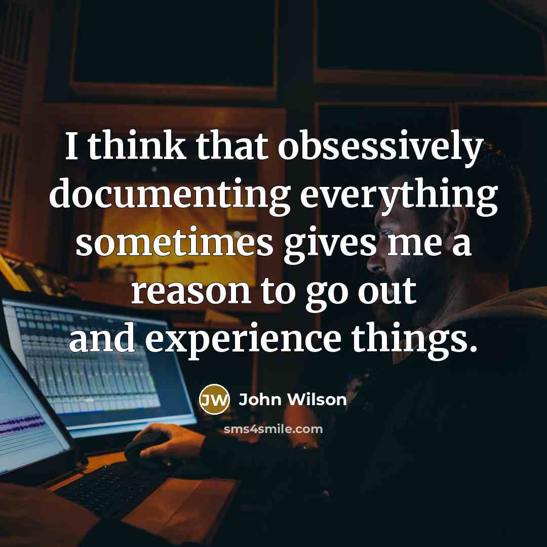 “I think that obsessively documenting everything sometimes gives me a reason to go out and experience things.” quote by John Wilson