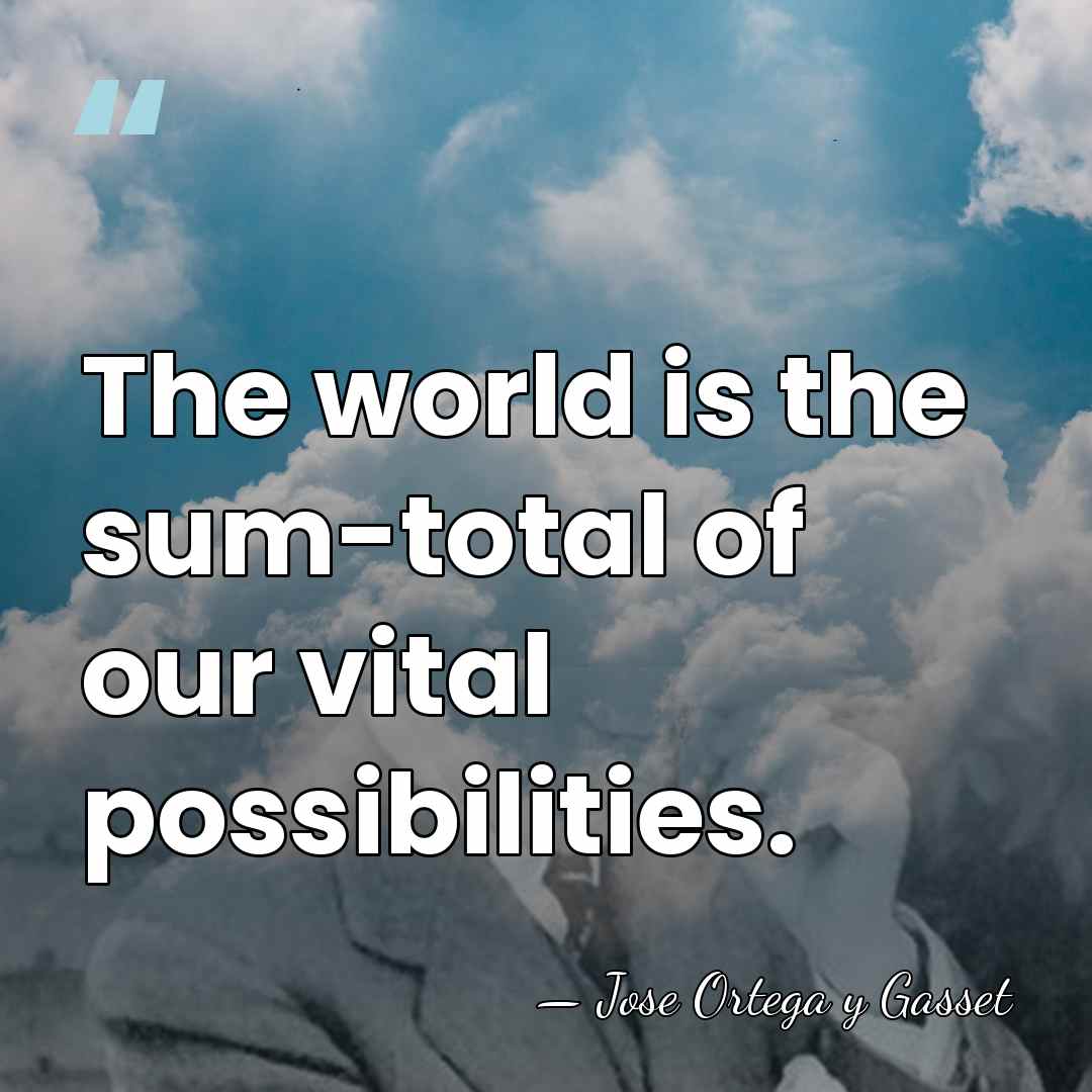 The world is the sum-total of our vital possibilities. - Jose Ortega y Gasset