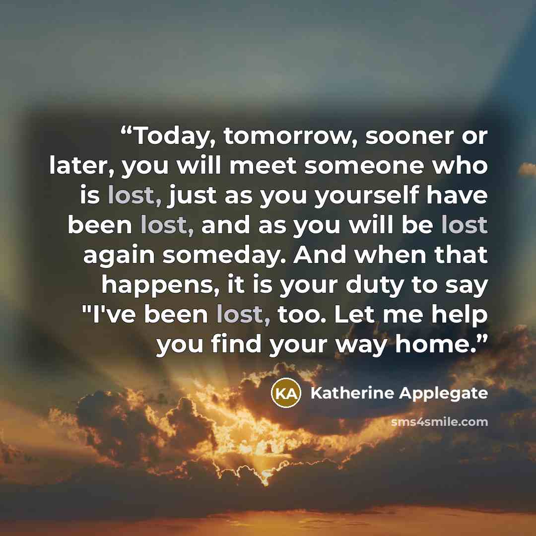 “Today, tomorrow, sooner or later, you will meet someone who is lost, just as you yourself have been lost, and as you will be lost again someday. And when that happens, it is your duty to say "I've been lost, too. Let me help you find your way home.” quote by Katherine Applegate