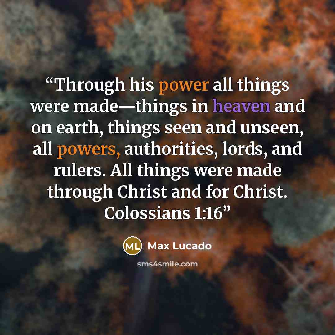 “Through his power all things were made—things in heaven and on earth, things seen and unseen, all powers, authorities, lords, and rulers. All things were made through Christ and for Christ. Colossians 1:16” quote by Max Lucado