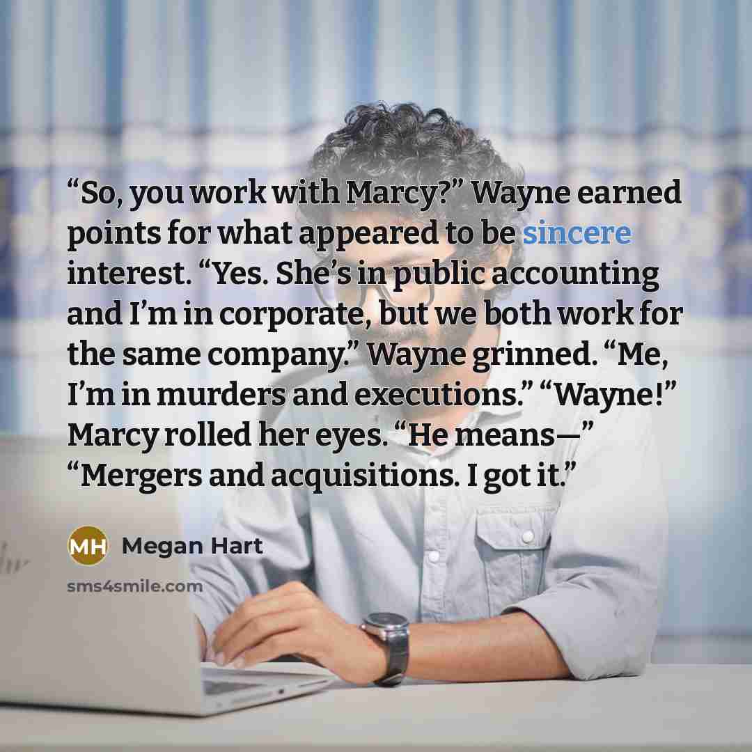 “So, you work with Marcy?” Wayne earned points for what appeared to be sincere interest. “Yes. She’s in public accounting and I’m in corporate, but we both work for the same company.” Wayne grinned. “Me, I’m in murders and executions.” “Wayne!” Marcy rolled her eyes. “He means—” “Mergers and…” quote by Megan Hart