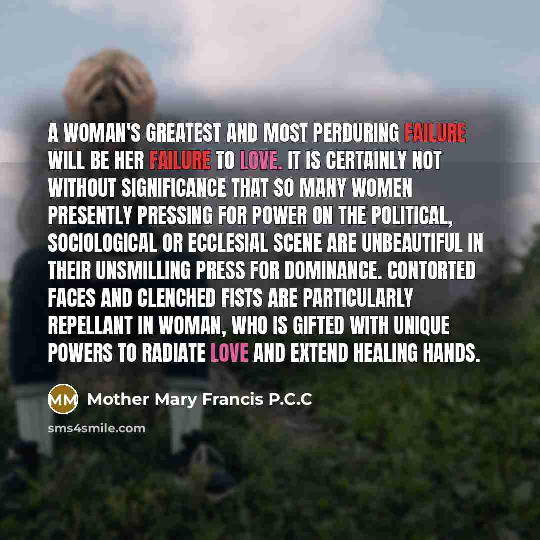 “A woman's greatest and most perduring failure will be her failure to love. It is certainly not without significance that so many women presently pressing for power on the political, sociological or ecclesial scene are unbeautiful in their unsmilling press for dominance. Contorted faces and…” quote by Mother Mary Francis P.C.C