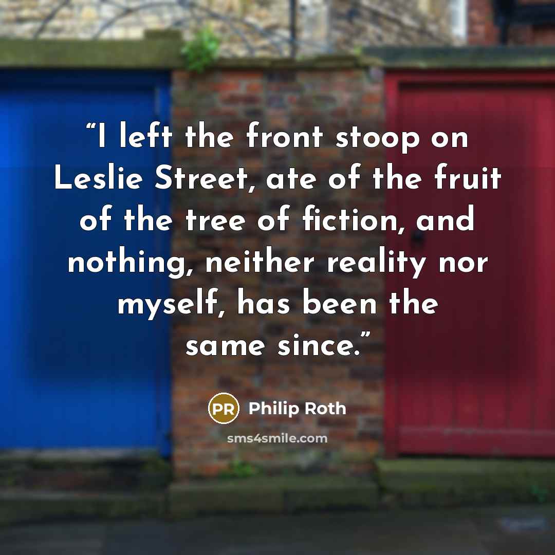 “I left the front stoop on Leslie Street, ate of the fruit of the tree of fiction, and nothing, neither reality nor myself, has been the same since.” quote by Philip Roth