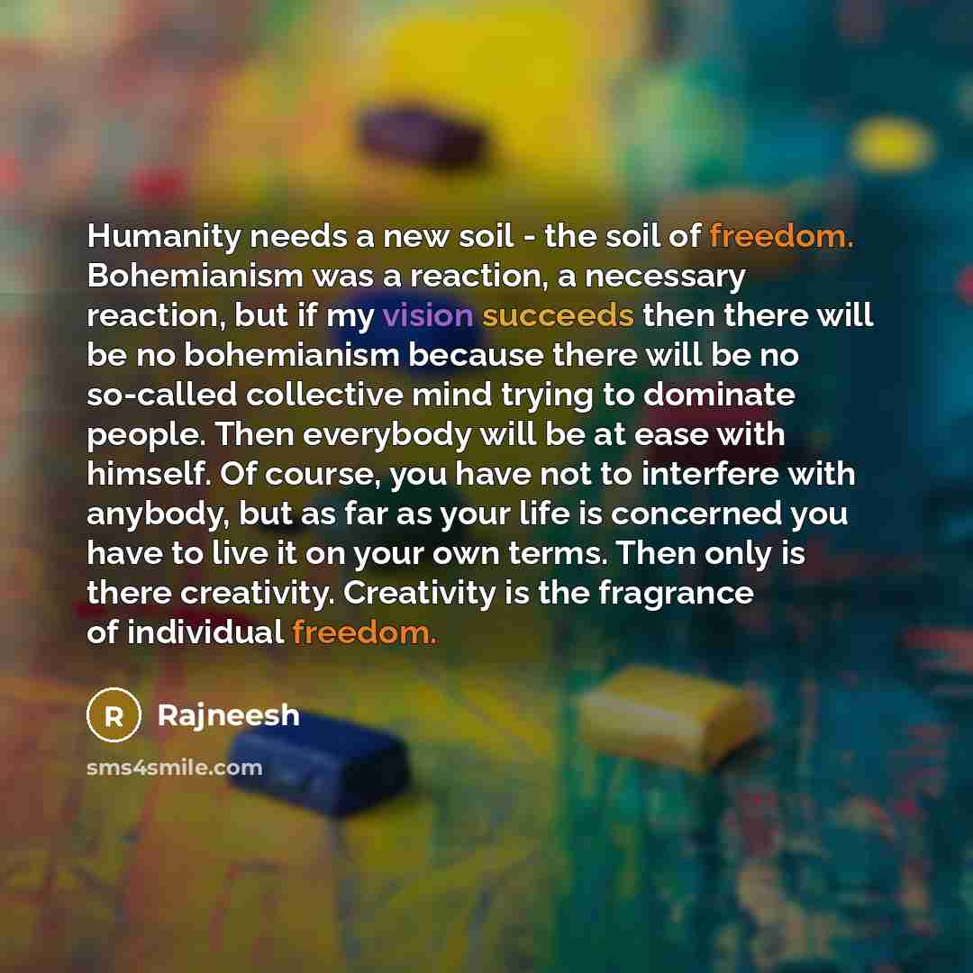 “Humanity needs a new soil - the soil of freedom. Bohemianism was a reaction, a necessary reaction, but if my vision succeeds then there will be no bohemianism because there will be no so-called collective mind trying to dominate people. Then everybody will be at ease with himself. Of course, you…” quote by Rajneesh