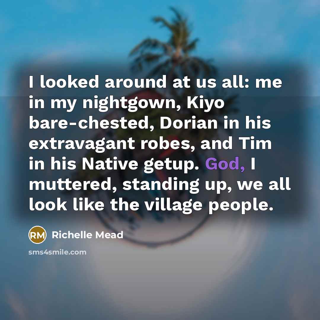 “I looked around at us all: me in my nightgown, Kiyo bare-chested, Dorian in his extravagant robes, and Tim in his Native getup. God, I muttered, standing up, we all look like the village people.” quote by Richelle Mead