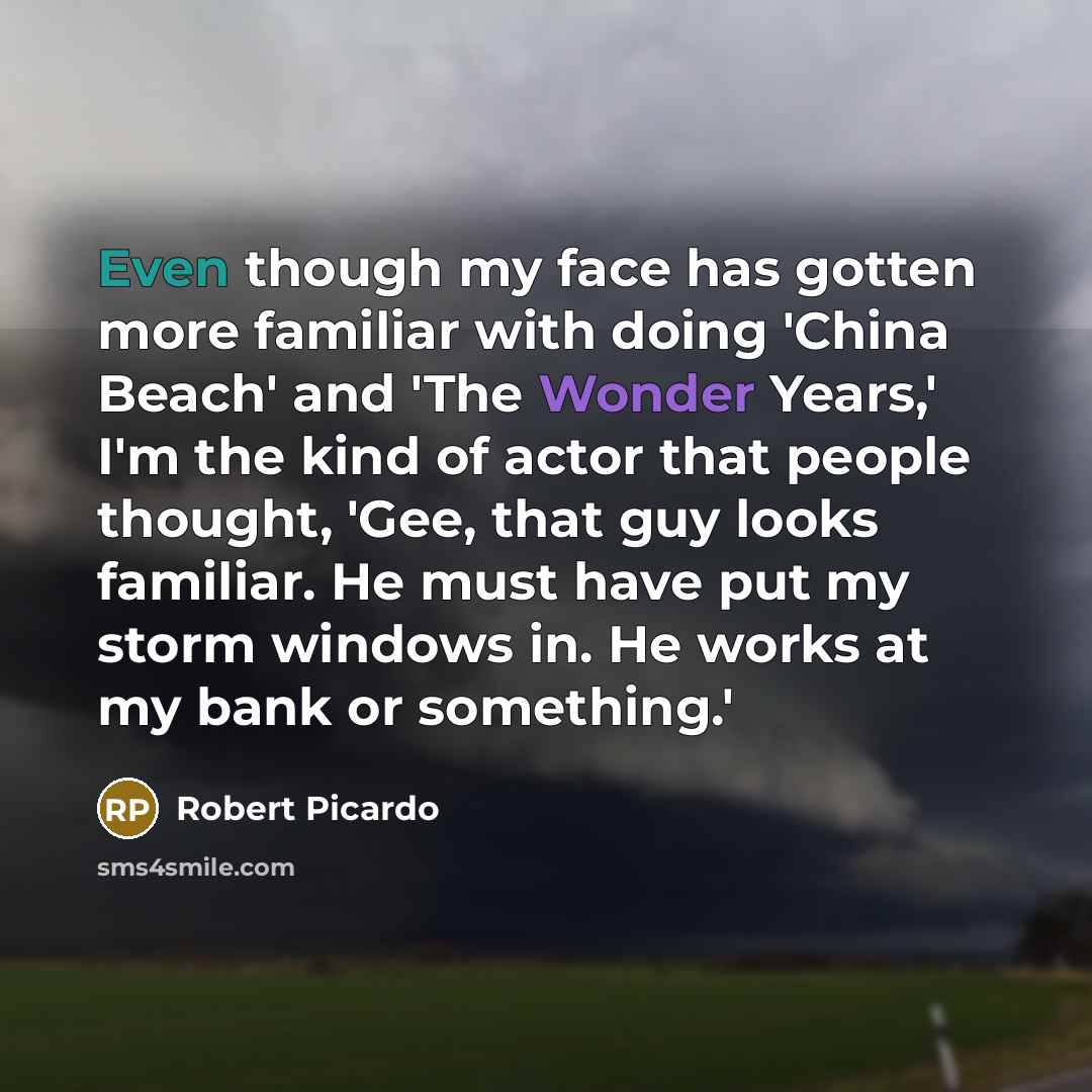 “Even though my face has gotten more familiar with doing 'China Beach' and 'The Wonder Years,' I'm the kind of actor that people thought, 'Gee, that guy looks familiar. He must have put my storm windows in. He works at my bank or something.'” quote by Robert Picardo