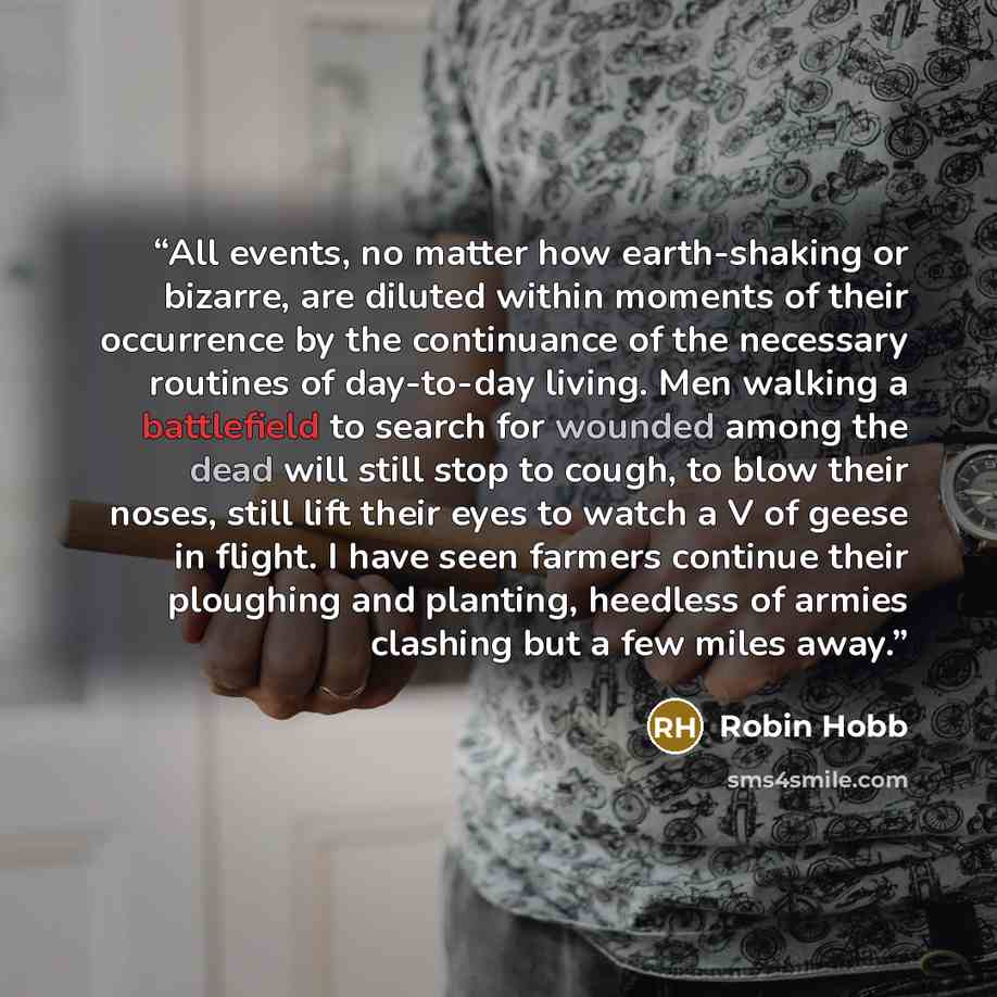 “All events, no matter how earth-shaking or bizarre, are diluted within moments of their occurrence by the continuance of the necessary routines of day-to-day living. Men walking a battlefield to search for wounded among the dead will still stop to cough, to blow their noses, still lift their eyes…” quote by Robin Hobb