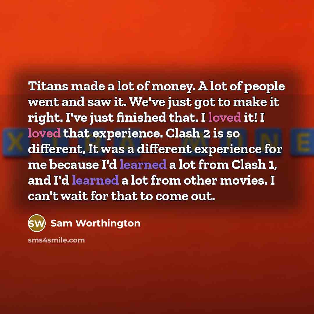 “Titans made a lot of money. A lot of people went and saw it. We've just got to make it right. I've just finished that. I loved it! I loved that experience. Clash 2 is so different, It was a different experience for me because I'd learned a lot from Clash 1, and I'd learned a lot from other movies…” quote by Sam Worthington