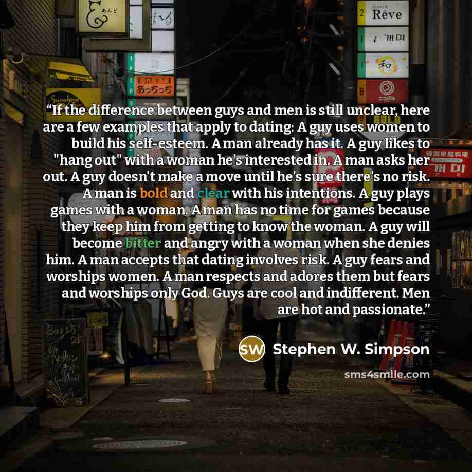“If the difference between guys and men is still unclear, here are a few examples that apply to dating: A guy uses women to build his self-esteem. A man already has it. A guy likes to "hang out" with a woman he's interested in. A man asks her out. A guy doesn't make a move until he's sure there's…” quote by Stephen W. Simpson