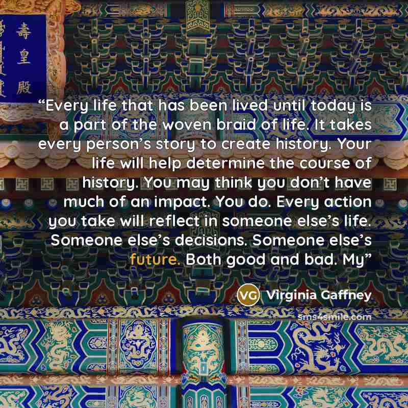 “Every life that has been lived until today is a part of the woven braid of life. It takes every person’s story to create history. Your life will help determine the course of history. You may think you don’t have much of an impact. You do. Every action you take will reflect in someone else’s life…” quote by Virginia Gaffney