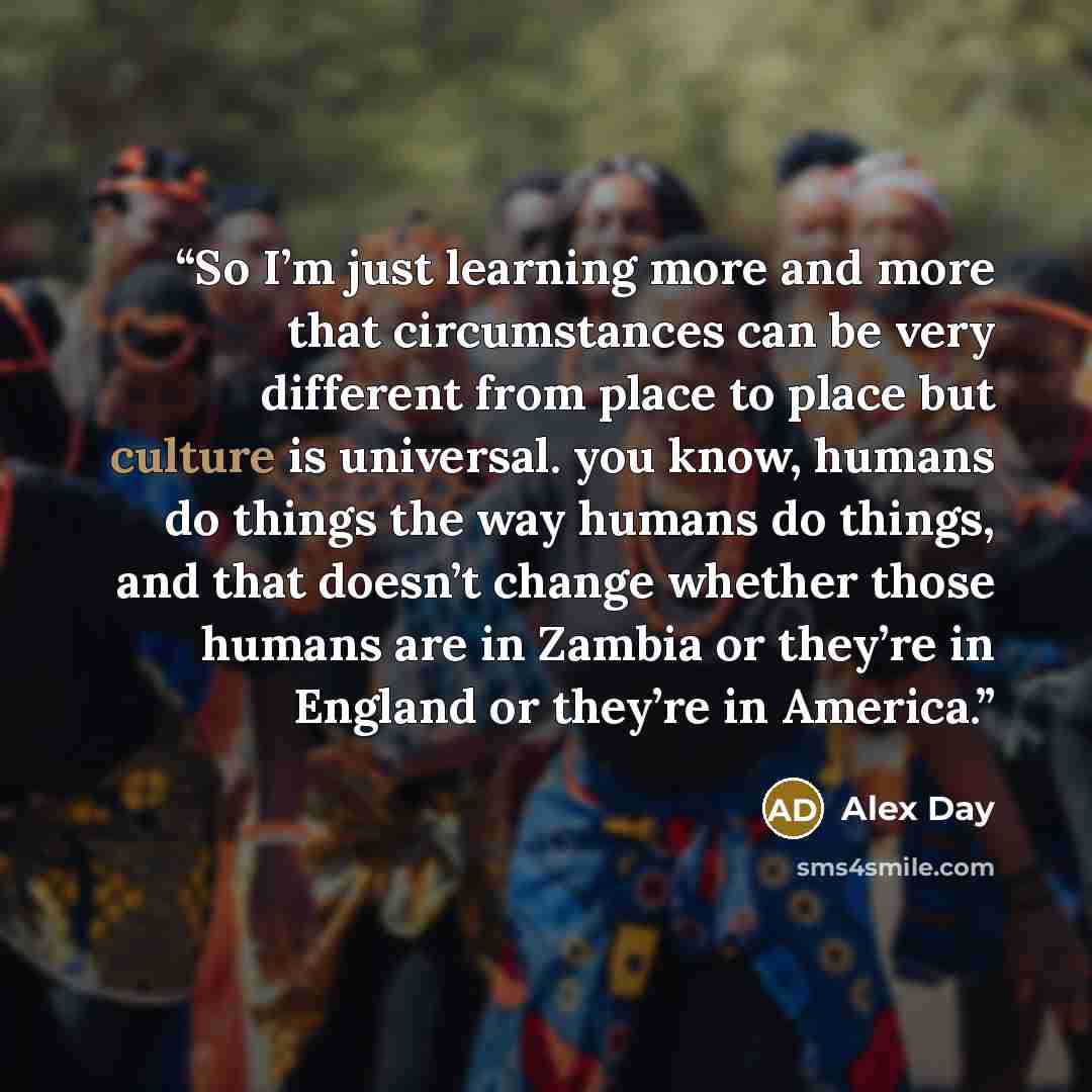 “So I’m just learning more and more that circumstances can be very different from place to place but culture is universal. you know, humans do things the way humans do things, and that doesn’t change whether those humans are in Zambia or they’re in England or they’re in America.” quote by Alex Day