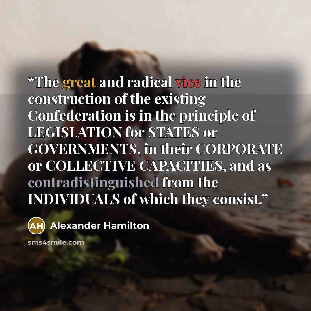 “The great and radical vice in the construction of the existing Confederation is in the principle of LEGISLATION for STATES or GOVERNMENTS, in their CORPORATE or COLLECTIVE CAPACITIES, and as contradistinguished from the INDIVIDUALS of which they consist.” quote by Alexander Hamilton