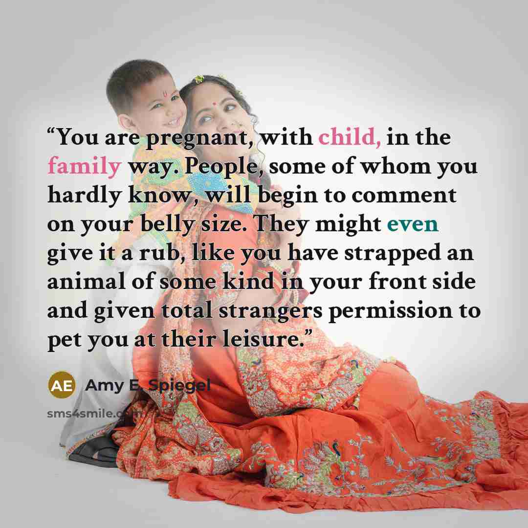 “You are pregnant, with child, in the family way. People, some of whom you hardly know, will begin to comment on your belly size. They might even give it a rub, like you have strapped an animal of some kind in your front side and given total strangers permission to pet you at their leisure.” quote by Amy E. Spiegel