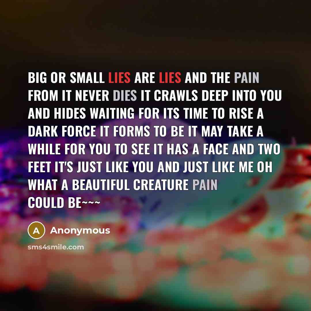 “Big or small lies are lies And the pain from it never dies It crawls deep into you and hides Waiting for its time to rise A dark force it forms to be It may take a while for you to see It has a face and two feet It's just like you and just like me oh what a beautiful creature pain Could be~~~” quote by Anonymous