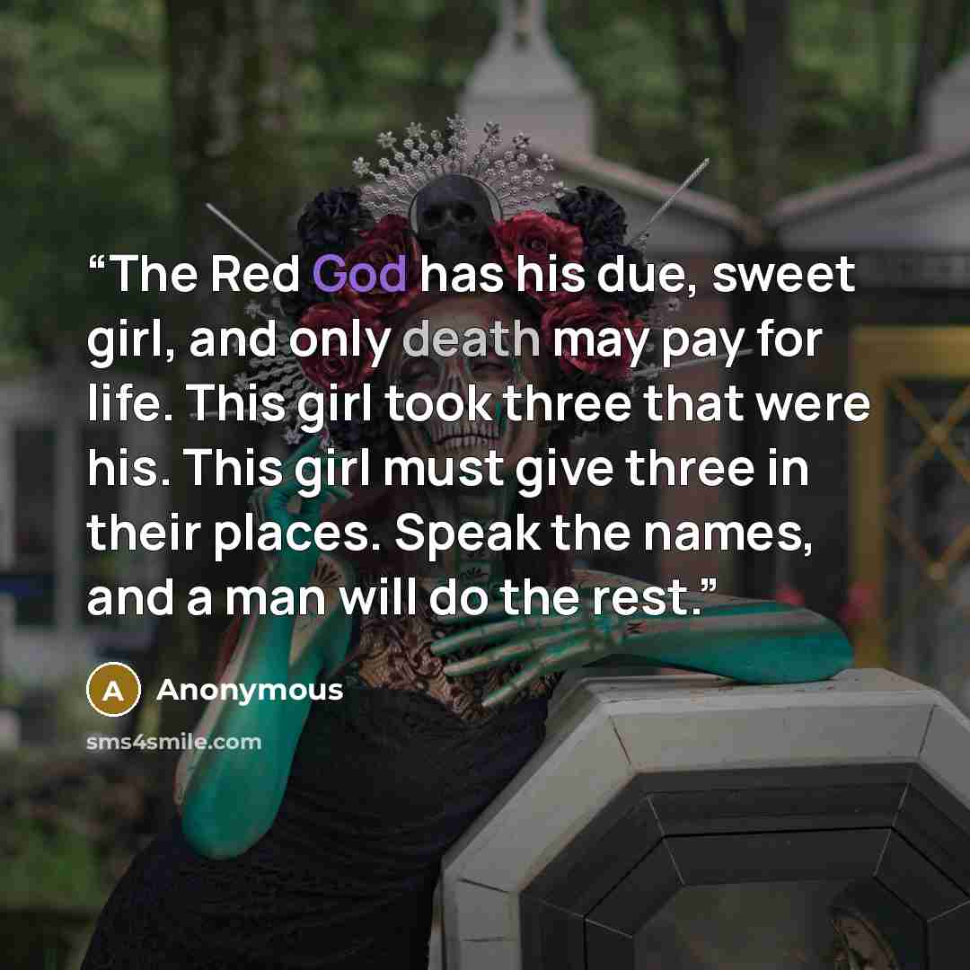 “The Red God has his due, sweet girl, and only death may pay for life. This girl took three that were his. This girl must give three in their places. Speak the names, and a man will do the rest.” quote by Anonymous