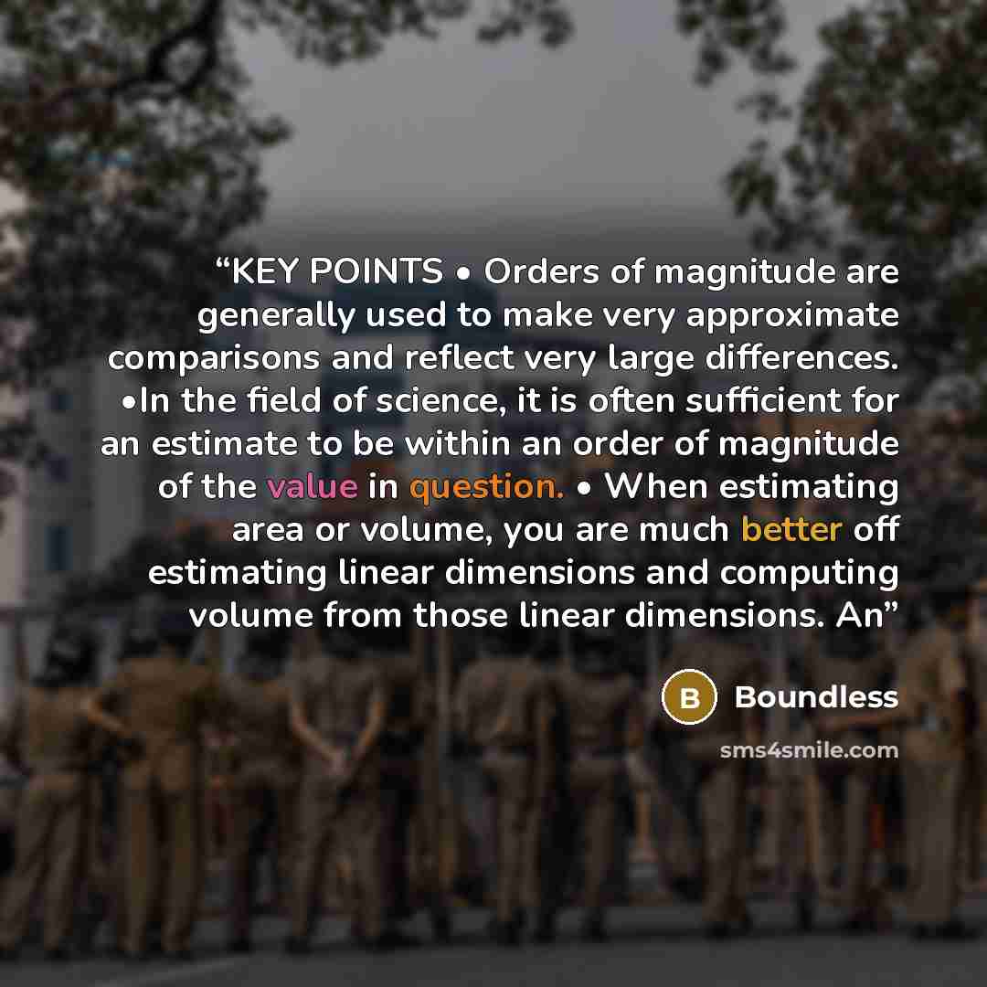 “KEY POINTS • Orders of magnitude are generally used to make very approximate comparisons and reflect very large differences. •In the field of science, it is often sufficient for an estimate to be within an order of magnitude of the value in question. • When estimating area or volume, you are much…” quote by Boundless