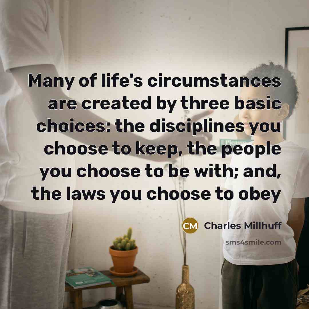 “Many of life's circumstances are created by three basic choices: the disciplines you choose to keep, the people you choose to be with; and, the laws you choose to obey” quote by Charles Millhuff
