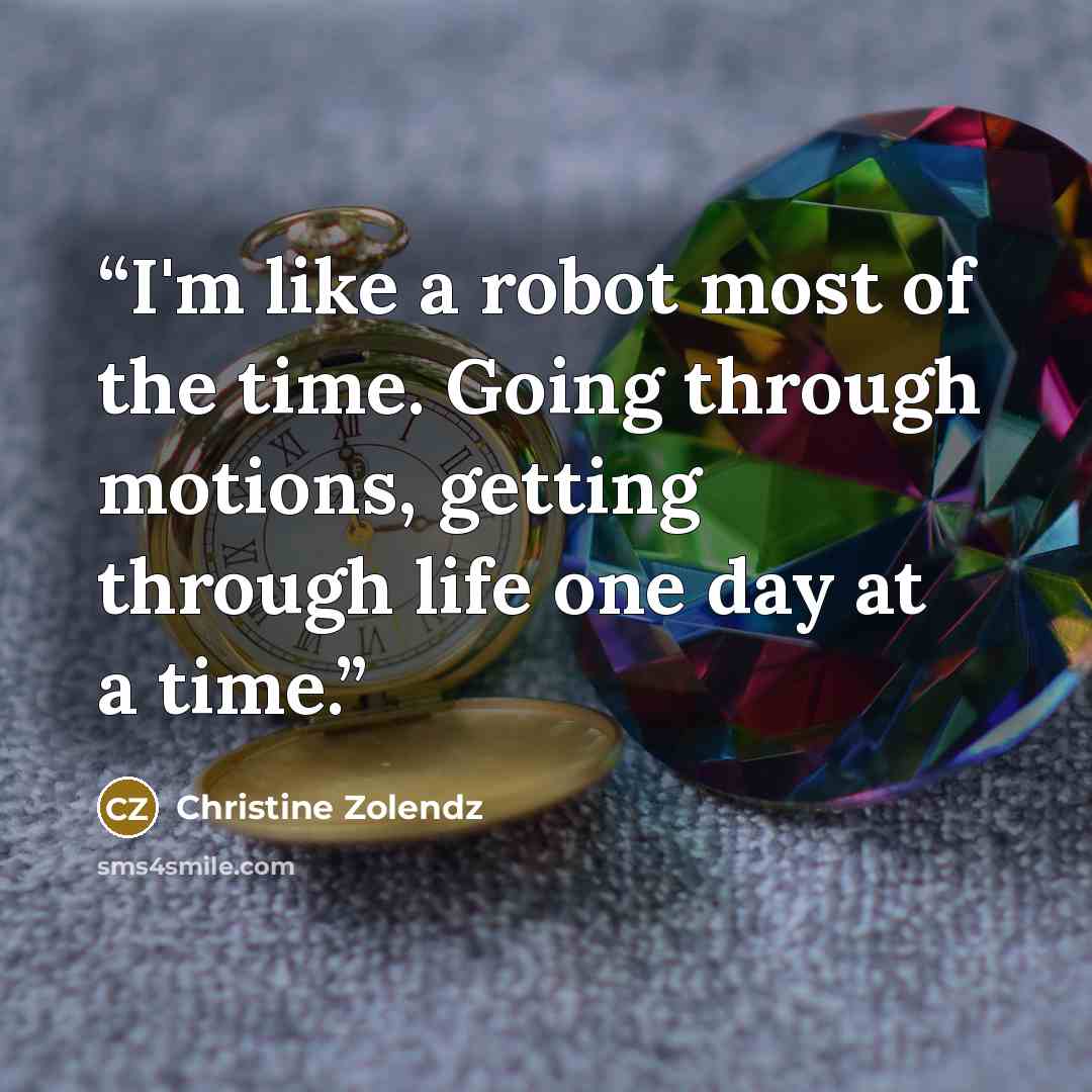 “I'm like a robot most of the time. Going through motions, getting through life one day at a time.” quote by Christine Zolendz