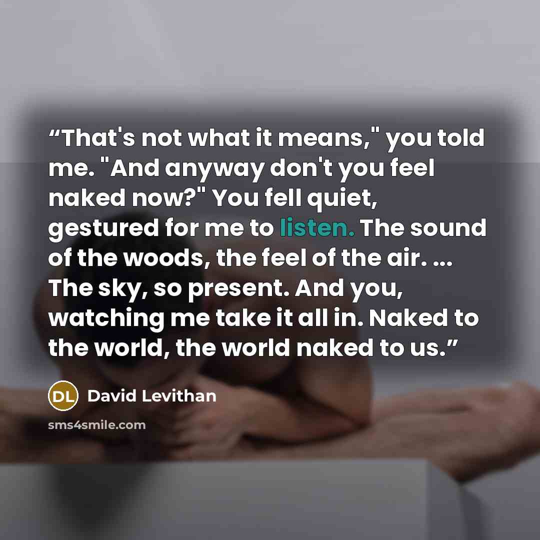“That's not what it means," you told me. "And anyway don't you feel naked now?" You fell quiet, gestured for me to listen. The sound of the woods, the feel of the air. ... The sky, so present. And you, watching me take it all in. Naked to the world, the world naked to us.” quote by David Levithan