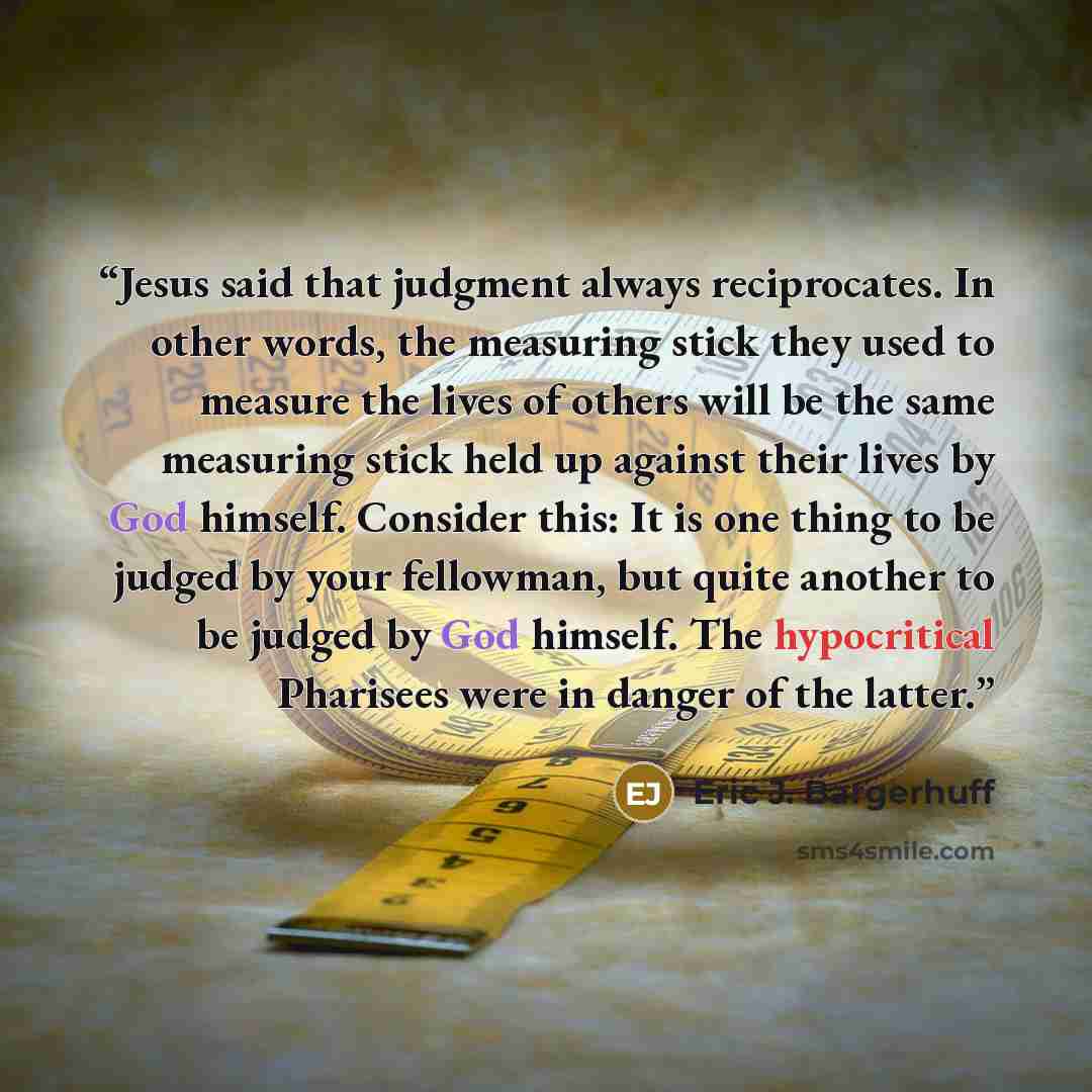 “Jesus said that judgment always reciprocates. In other words, the measuring stick they used to measure the lives of others will be the same measuring stick held up against their lives by God himself. Consider this: It is one thing to be judged by your fellowman, but quite another to be judged by…” quote by Eric J. Bargerhuff