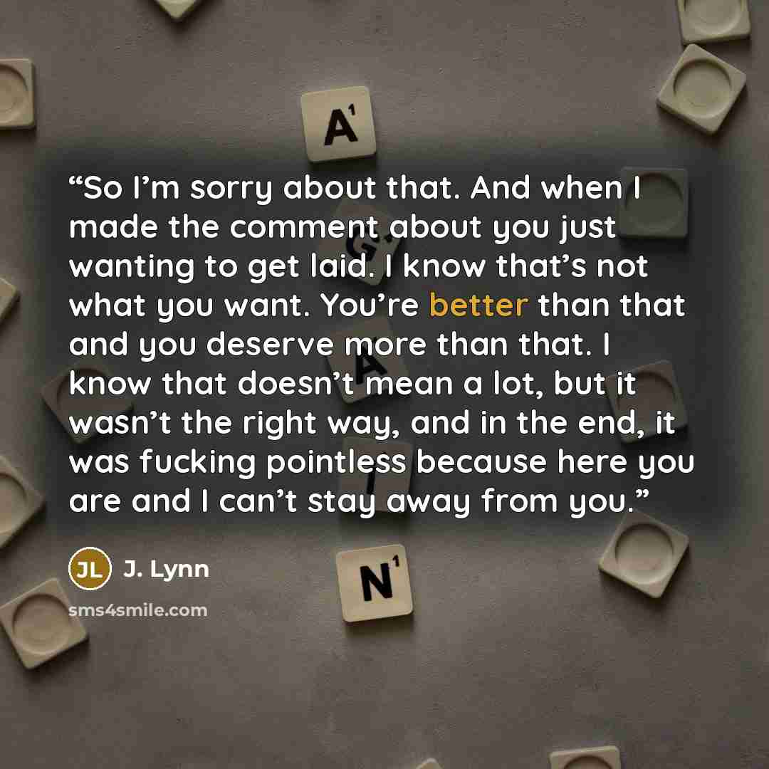 “So I’m sorry about that. And when I made the comment about you just wanting to get laid. I know that’s not what you want. You’re better than that and you deserve more than that. I know that doesn’t mean a lot, but it wasn’t the right way, and in the end, it was fucking pointless because here you…” quote by J. Lynn