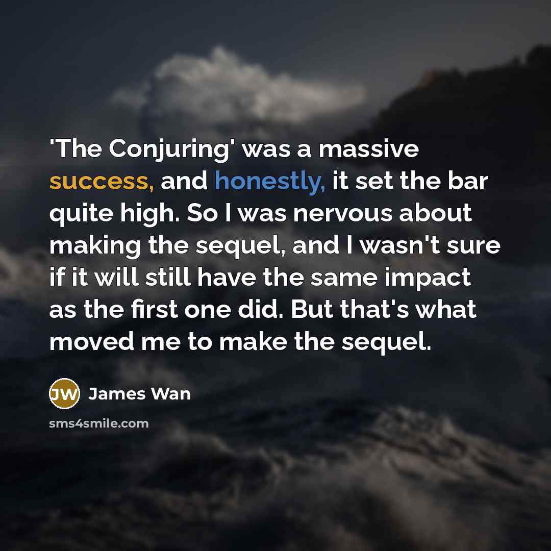 “'The Conjuring' was a massive success, and honestly, it set the bar quite high. So I was nervous about making the sequel, and I wasn't sure if it will still have the same impact as the first one did. But that's what moved me to make the sequel.” quote by James Wan