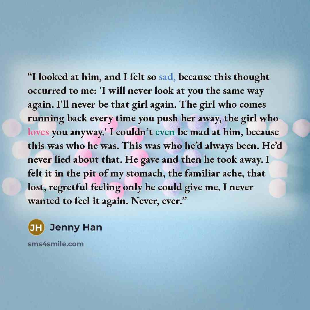 “I looked at him, and I felt so sad, because this thought occurred to me: 'I will never look at you the same way again. I'll never be that girl again. The girl who comes running back every time you push her away, the girl who loves you anyway.' I couldn’t even be mad at him, because this was who he…” quote by jenny han